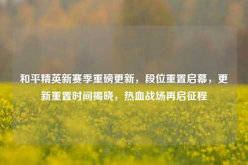 和平精英新赛季重磅更新,段位重置启幕,更新重置时间揭晓,热血战场再启征程