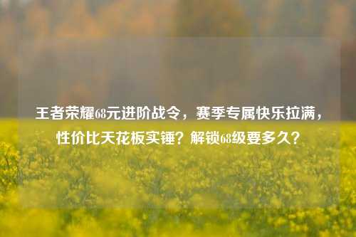 王者荣耀68元进阶战令，赛季专属快乐拉满，性价比天花板实锤？解锁68级要多久？
