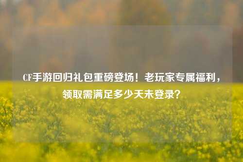 CF手游回归礼包重磅登场！老玩家专属福利，领取需满足多少天未登录？