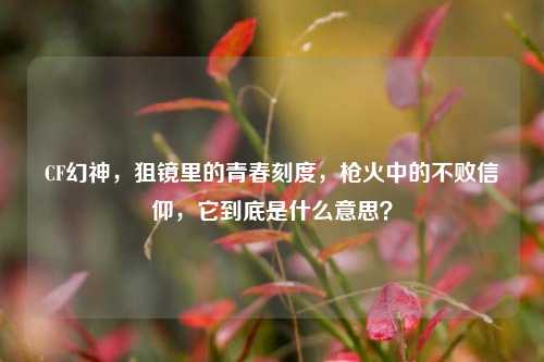 CF幻神,狙镜里的青春刻度,枪火中的不败信仰,它到底是什么意思?