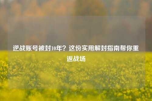逆战账号被封10年？这份实用解封指南帮你重返战场