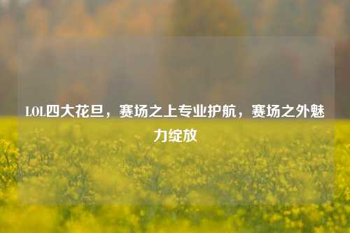 LOL四大花旦,赛场之上专业护航,赛场之外魅力绽放