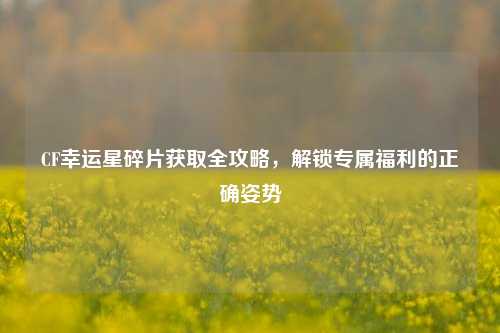 CF幸运星碎片获取全攻略，解锁专属福利的正确姿势