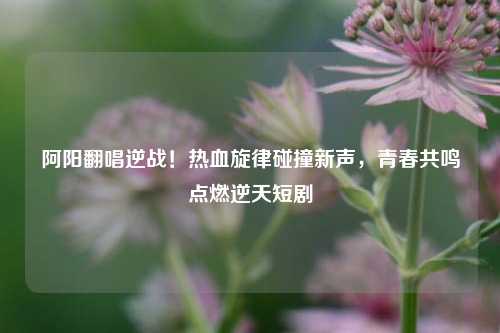 阿阳翻唱逆战！热血旋律碰撞新声，青春共鸣点燃逆天短剧