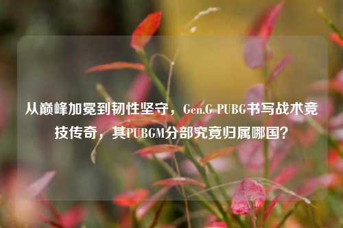 从巅峰加冕到韧性坚守，Gen.G PUBG书写战术竞技传奇，其PUBGM分部究竟归属哪国？