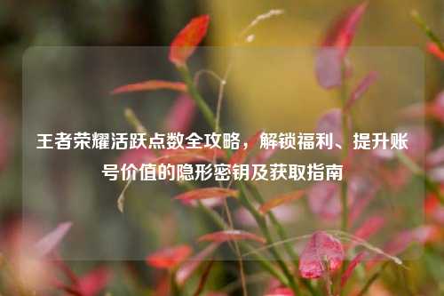 王者荣耀活跃点数全攻略，解锁福利、提升账号价值的隐形密钥及获取指南