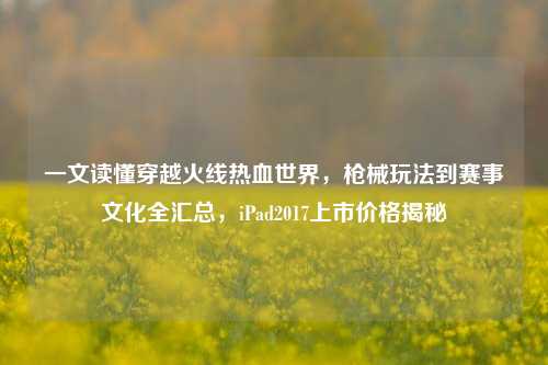 一文读懂穿越火线热血世界，枪械玩法到赛事文化全汇总，iPad2017上市价格揭秘