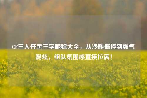 CF三人开黑三字昵称大全，从沙雕搞怪到霸气酷炫，组队氛围感直接拉满！