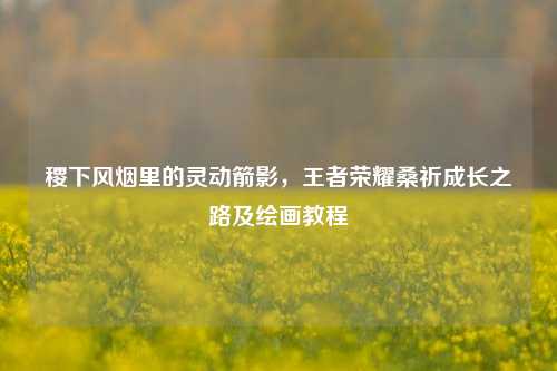 稷下风烟里的灵动箭影，王者荣耀桑祈成长之路及绘画教程