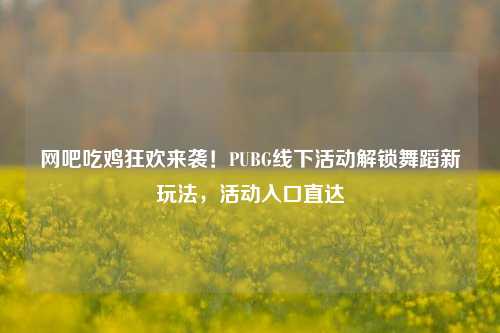 网吧吃鸡狂欢来袭！PUBG线下活动解锁舞蹈新玩法，活动入口直达