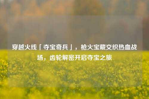 穿越火线「夺宝奇兵」，枪火宝藏交织热血战场，齿轮解密开启夺宝之旅