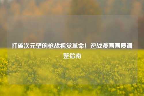 打破次元壁的枪战视觉革命！逆战漫画画质调整指南
