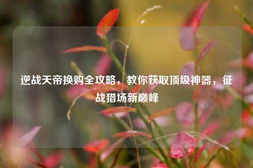 逆战天帝换购全攻略,教你获取顶级神器,征战猎场新巅峰
