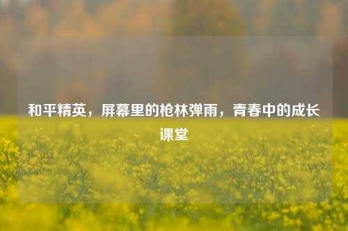 和平精英，屏幕里的枪林弹雨，青春中的成长课堂
