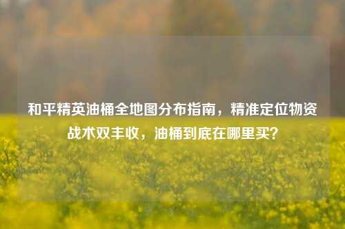和平精英油桶全地图分布指南，精准定位物资战术双丰收，油桶到底在哪里买？
