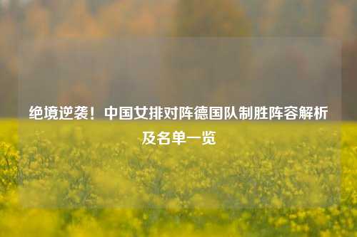 绝境逆袭！中国女排对阵德国队制胜阵容解析及名单一览