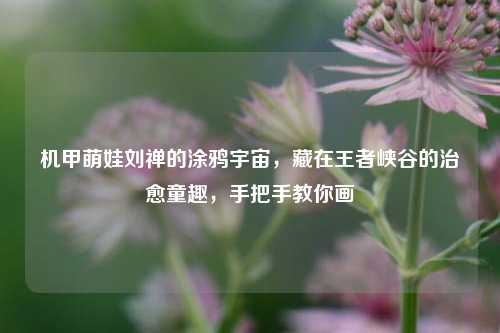 机甲萌娃刘禅的涂鸦宇宙，藏在王者峡谷的治愈童趣，手把手教你画