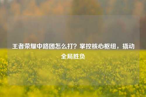 王者荣耀中路团怎么打？掌控核心枢纽，撬动全局胜负