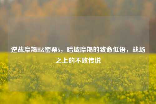 逆战摩羯H&罂粟5，暗域摩羯的致命低语，战场之上的不败传说