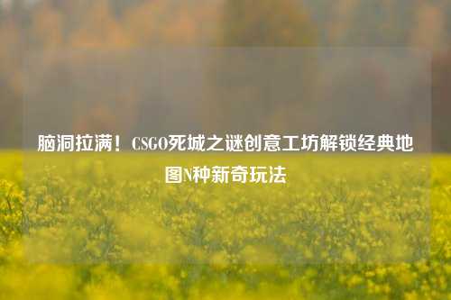 脑洞拉满！CSGO死城之谜创意工坊解锁经典地图N种新奇玩法
