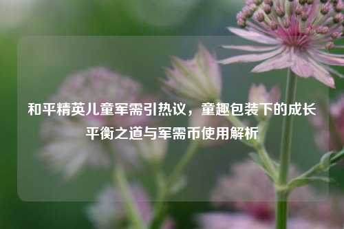 和平精英儿童军需引热议,童趣包装下的成长平衡之道与军需币使用解析