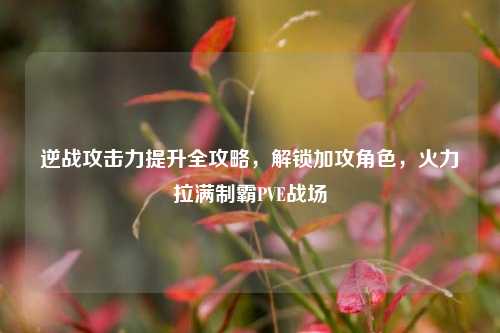 逆战攻击力提升全攻略，解锁加攻角色，火力拉满制霸PVE战场