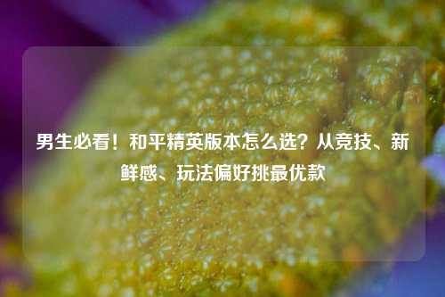 男生必看!和平精英版本怎么选?从竞技、新鲜感、玩法偏好挑最优款