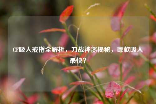 CF吸人戒指全解析，刀战神器揭秘，哪款吸人最快？