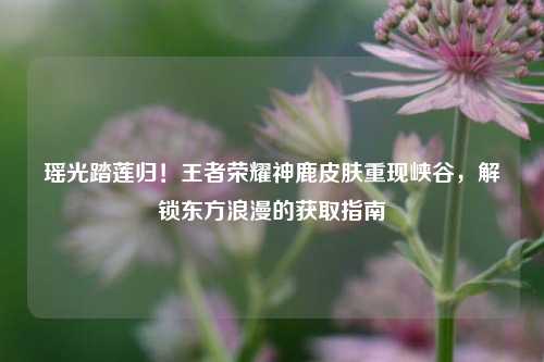 瑶光踏莲归！王者荣耀神鹿皮肤重现峡谷，解锁东方浪漫的获取指南