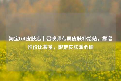 淘宝LOL皮肤店｜召唤师专属皮肤补给站，靠谱性价比兼备，限定皮肤随心抽