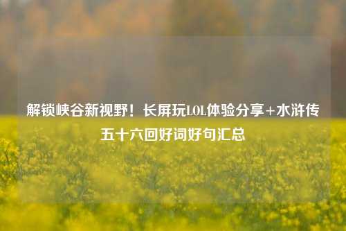 解锁峡谷新视野！长屏玩LOL体验分享+水浒传五十六回好词好句汇总