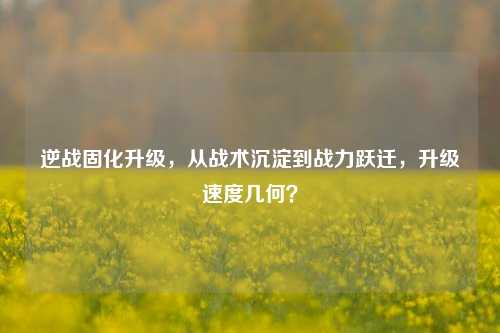 逆战固化升级，从战术沉淀到战力跃迁，升级速度几何？