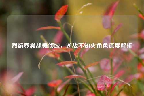 烈焰霓裳战舞倾城,逆战不知火角色深度解析