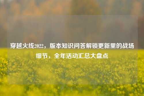 穿越火线2022,版本知识问答解锁更新里的战场细节,全年活动汇总大盘点