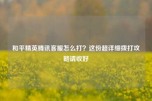 和平精英腾讯客服怎么打？这份超详细拨打攻略请收好