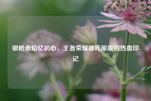银枪赤焰忆初心，王者荣耀哪吒原版的热血印记
