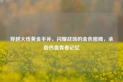 穿越火线黄金手斧，闪耀战场的金色图腾，承载热血青春记忆