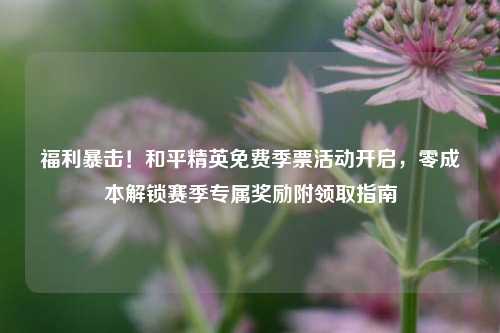 福利暴击！和平精英免费季票活动开启，零成本解锁赛季专属奖励附领取指南