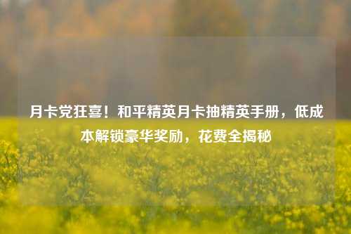 月卡党狂喜!和平精英月卡抽精英手册,低成本解锁豪华奖励,花费全揭秘
