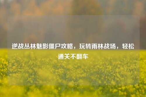 逆战丛林魅影僵尸攻略，玩转雨林战场，轻松通关不翻车