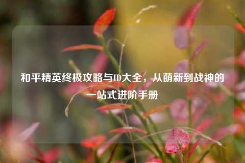 和平精英终极攻略与ID大全，从萌新到战神的一站式进阶手册