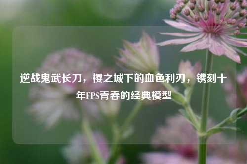 逆战鬼武长刀,樱之城下的血色利刃,镌刻十年FPS青春的经典模型