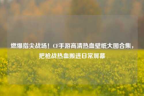 燃爆指尖战场!CF手游高清热血壁纸大图合集,把枪战热血搬进日常屏幕