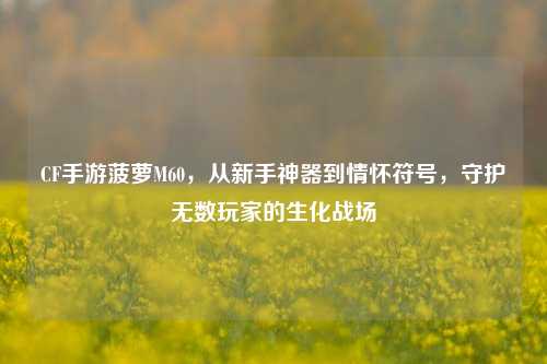 CF手游菠萝M60,从新手神器到情怀符号,守护无数玩家的生化战场
