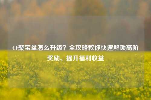 CF聚宝盆怎么升级？全攻略教你快速解锁高阶奖励、提升福利收益