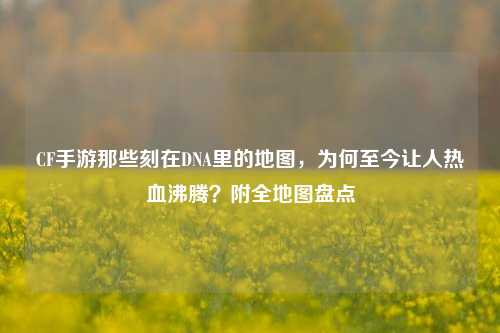 CF手游那些刻在DNA里的地图，为何至今让人热血沸腾？附全地图盘点