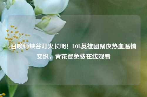 召唤师峡谷灯火长明！LOL英雄团聚夜热血温情交织，青花瓷免费在线观看