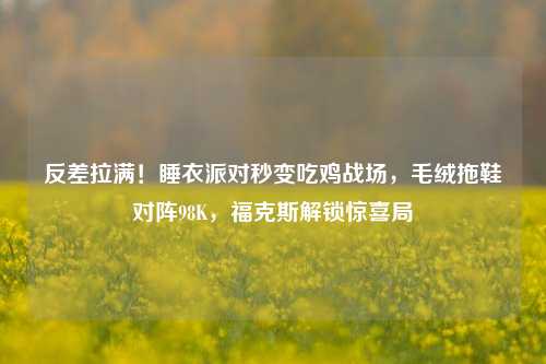 反差拉满！睡衣派对秒变吃鸡战场，毛绒拖鞋对阵98K，福克斯解锁惊喜局