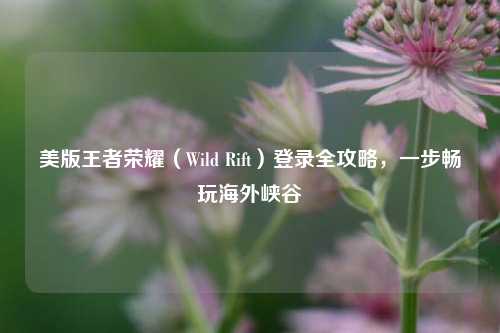 美版王者荣耀(Wild Rift)登录全攻略,一步畅玩海外峡谷