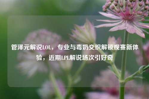 管泽元解说LOL，专业与毒奶交织解锁观赛新体验，近期LPL解说场次引好奇